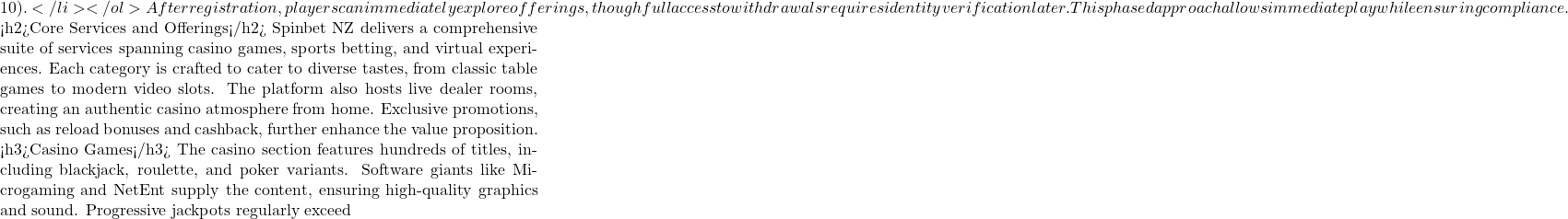10).</li> </ol> After registration, players can immediately explore offerings, though full access to withdrawals requires identity verification later. This phased approach allows immediate play while ensuring compliance.  <h2>Core Services and Offerings</h2> Spinbet NZ delivers a comprehensive suite of services spanning casino games, sports betting, and virtual experiences. Each category is crafted to cater to diverse tastes, from classic table games to modern video slots. The platform also hosts live dealer rooms, creating an authentic casino atmosphere from home. Exclusive promotions, such as reload bonuses and cashback, further enhance the value proposition.  <h3>Casino Games</h3> The casino section features hundreds of titles, including blackjack, roulette, and poker variants. Software giants like Microgaming and NetEnt supply the content, ensuring high-quality graphics and sound. Progressive jackpots regularly exceed