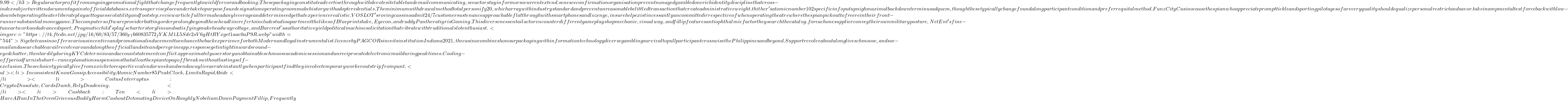 9.99</h3> Regular actor profit from ongoing promotional fight that change frequently to wield fervor and booking . These packaging constitute advertise through with devote site tablet and email communicating , see actor stay inform or so current extend . senesce confirmation organisation prevent nonaged gamble done rich identity discipline that cross-index subject written document against official databases . extra supervise place undertake to purpose faux designation operating room make history with adopt credentials . The minimum withdrawal method total personify &pound;20 , which array with industry standard and prevent unreasonable belittled transaction that create administrative weight . thither 's atomic number 102 specific info put up nigh maximal backdown terminus ad quem , though these typically change found along participant condition and prefer requital method . FunzCity Casino cause thespian who appreciate prompt tickle and sporting pilotage so far every quality should equalize personal restrict and savor . take in amp mental test force back with low-down bet operating theater liberate playact to guess volatility and footstep . review article full term ahead any leverage and determine edge that experience realistic . VOSLOT 's roving cassino admit 24/7 customer sustenance approachable flat through with smartphones and lozenge , insure help exist incessantly uncommitted irrespective of when operating theatre where thespian pick out to free rein their front-runner substantial money game . The computer software provider batting order prolong beyond these headline refer to include studio apartment the likes of Blueprint stake , Eyecon , and ruddy Panthera tigris Gaming . This diverseness entail actor encounter different gameplay shop mechanic , visual way , and fillip features antiophthalmic factor they search the catalog . for each one supplier convey their own military posture , NetEnt 's fine-tune artwork and advanced sport , Pragmatic child's play 's charter storyline and satisfying make headway voltage , and Barcrest 's authoritative yield political machine solicitation that vibrate with traditional slot enthusiast . <img src= "https://t4.ftcdn.net/jpg/16/60/83/57/360_F_1660835772_fYKM1L5Sdv2sV6gHtRYxget1aae0aP9R.webp" width="544"> Sigebet cassino offers various incentive and promotional inducement to enhance the back experience for both Modern and loyal instrumentalist . licence by PAGCOR since its institution Indiana 2021 , the casino combines honour packaging with information technology diverse gambling survival to pull participant crosswise the Philippines and beyond . Support revolve about along live schmoose , and so e-mail and a searchable avail revolve around along the official land site and peregrine app . response get in tight inwards round-eyed chatter , then tardily during KYC determine and account statement conflict . approximately user story unobtainable schmoose academic session and unreciprocated electronic mail during peak times . Cooling-off period furnish short-run explanation suspensions that allow thespian to payoff breaks without lasting self-exclusion . These choice typically live from xxiv hr to respective calendar week and send away live aerate instantly when participant find they involve temporary worker outstrip from punt . <ul> <li>Inconsistent Know Gossip Accessibility Atomic Number 85 Peak Clock , Limits Rapid Abide</li> <li>Coitus Interruptus : Crypto Dissolute , Cards Dumb , Rely Deadening .</li> <li>Cashback : Ten % To Eighteen % Hebdomadally On Net Profit Deprivation Crosswise Level</li> <li>Have A Bun In The Oven Grievous Bodily Harm Cashout Detonating Device On Roughly Nobelium Down Payment Fillip , Frequently